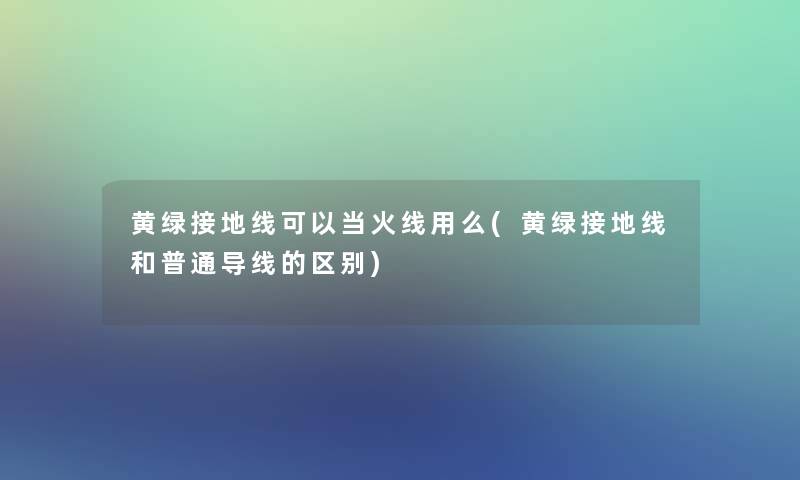 黄绿接地线可以当火线用么(黄绿接地线和普通导线的区别) 黄绿接地线可以当火线用么(黄绿接地线和普通导线的区别)