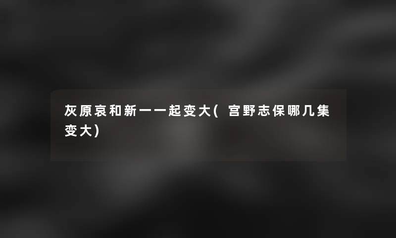 灰原哀和新一一起变大(宫野志保哪几集变大) 灰原哀和新一一起变大(宫野志保哪几集变大)