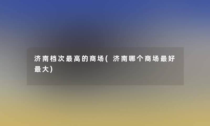 济南档次高的商场(济南哪个商场好大) 济南档次高的商场(济南哪个商场好大)