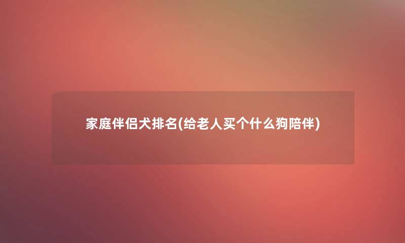家庭伴侣犬推荐(给老人买个什么狗陪伴) 家庭伴侣犬推荐(给老人买个什么狗陪伴)