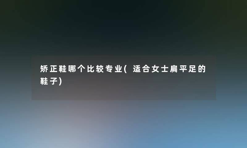 矫正鞋哪个比较专业(适合女士扁平足的鞋子) 矫正鞋哪个比较专业(适合女士扁平足的鞋子)