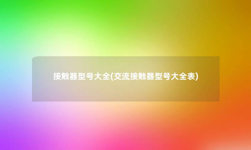 接触器型号大全(交流接触器型号大全表) 接触器型号大全(交流接触器型号大全表)