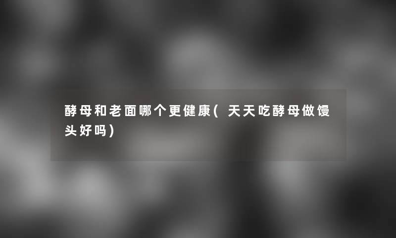 酵母和老面哪个更健康(天天吃酵母做馒头好吗) 酵母和老面哪个更健康(天天吃酵母做馒头好吗)