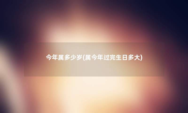 今年属多少岁(属今年过完生日多大) 今年属多少岁(属今年过完生日多大)