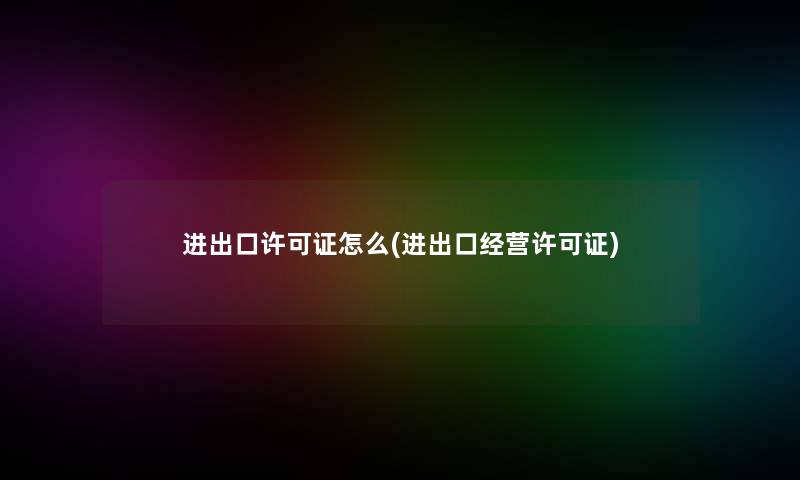 进出口许可证怎么(进出口经营许可证) 进出口许可证怎么(进出口经营许可证)