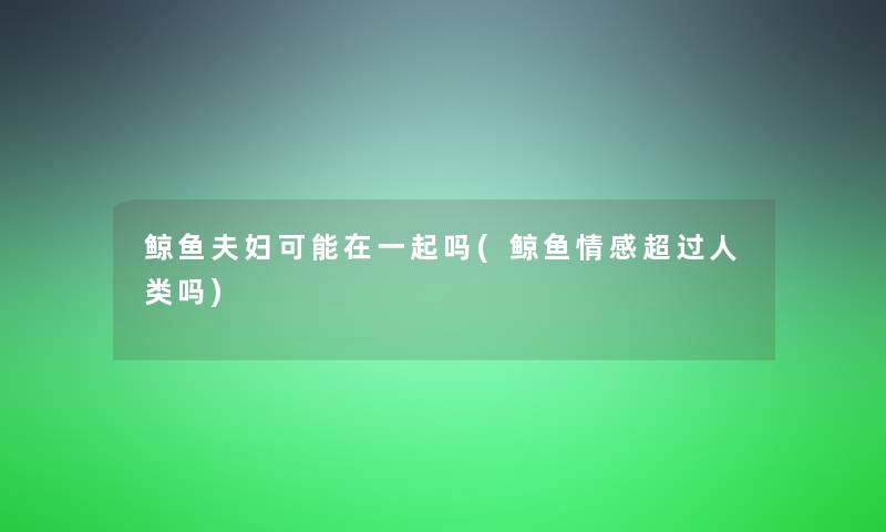 鲸鱼夫妇可能在一起吗(鲸鱼情感超过吗) 鲸鱼夫妇可能在一起吗(鲸鱼情感超过吗)