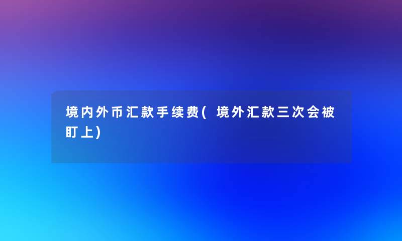 境内外币汇款手续费(境外汇款三次会被盯上) 境内外币汇款手续费(境外汇款三次会被盯上)