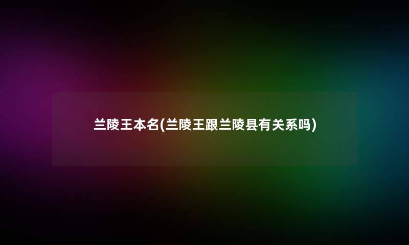 兰陵王本名(兰陵王跟兰陵县有关系吗) 兰陵王本名(兰陵王跟兰陵县有关系吗)