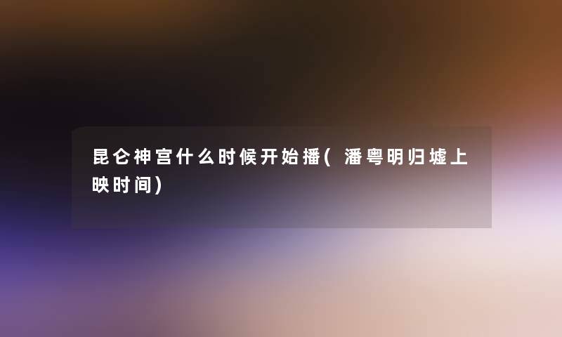 昆仑神宫什么时候开始播(潘粤明归墟上映时间) 昆仑神宫什么时候开始播(潘粤明归墟上映时间)
