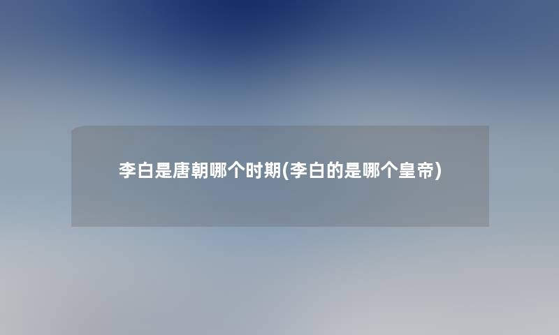 李白是唐朝哪个时期(李白的是哪个皇帝) 李白是唐朝哪个时期(李白的是哪个皇帝)