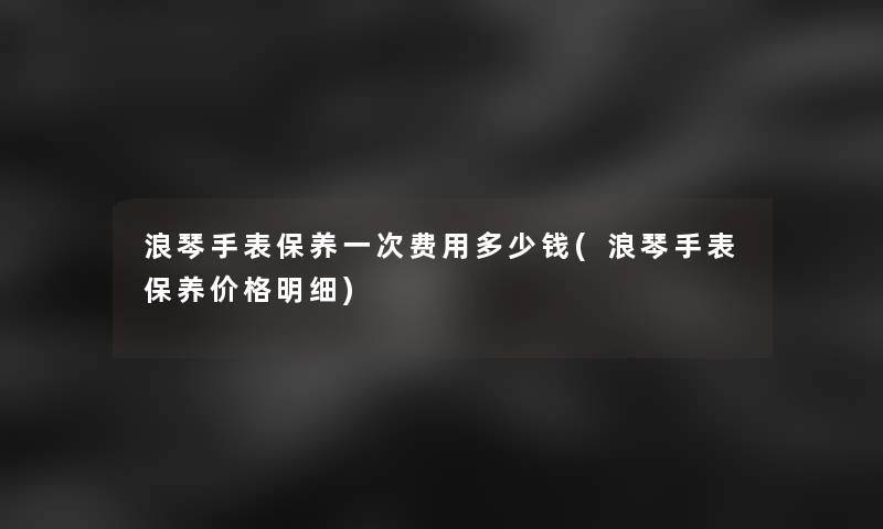 浪琴手表保养一次费用多少钱(浪琴手表保养价格明细) 浪琴手表保养一次费用多少钱(浪琴手表保养价格明细)