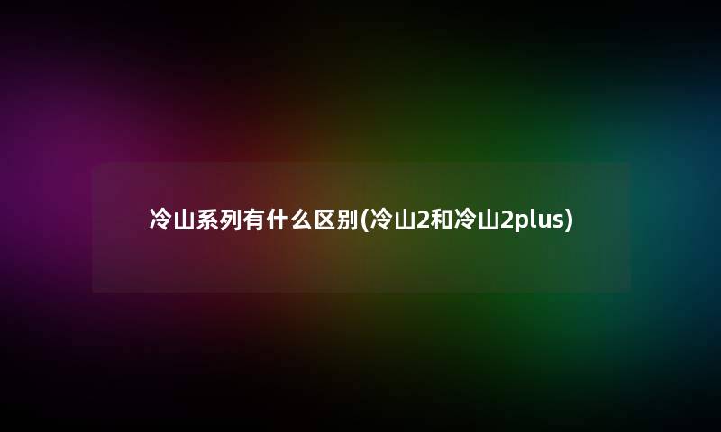 冷山系列有什么区别(冷山2和冷山2plus) 冷山系列有什么区别(冷山2和冷山2plus)