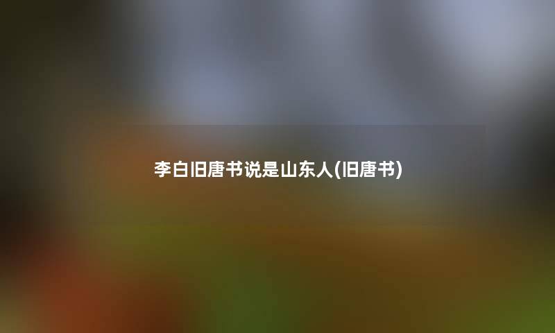 李白旧唐书说是山东人(旧唐书) 李白旧唐书说是山东人(旧唐书)