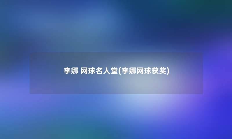 李娜 网球名人堂(李娜网球获奖) 李娜 网球名人堂(李娜网球获奖)