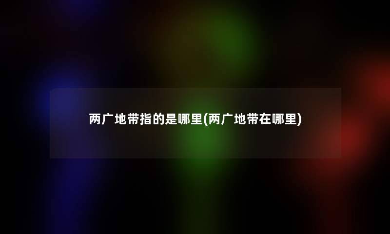 两广地带指的是哪里(两广地带在哪里) 两广地带指的是哪里(两广地带在哪里)