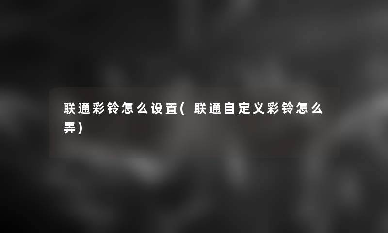 联通彩铃怎么设置(联通自定义彩铃怎么弄) 联通彩铃怎么设置(联通自定义彩铃怎么弄)