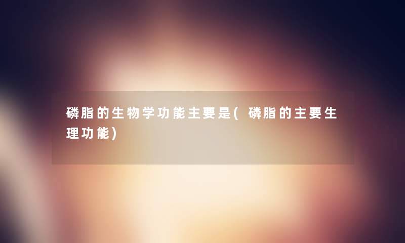 磷脂的生物学功能主要是(磷脂的主要生理功能) 磷脂的生物学功能主要是(磷脂的主要生理功能)