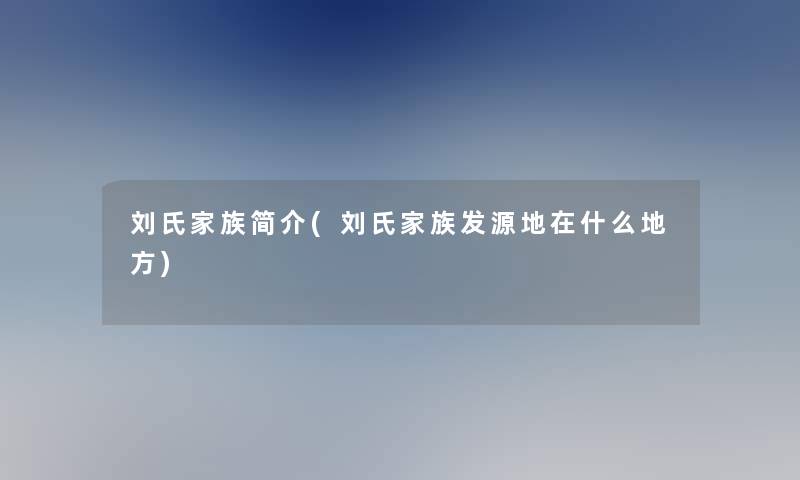 刘氏家族简介(刘氏家族发源地在什么地方) 刘氏家族简介(刘氏家族发源地在什么地方)