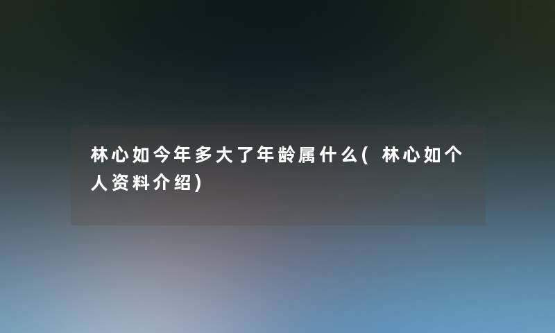 林心如今年多大了年龄属什么(林心如个人资料介绍) 林心如今年多大了年龄属什么(林心如个人资料介绍)