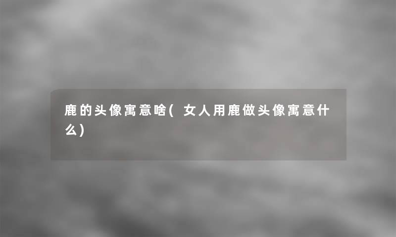 鹿的头像寓意啥(女人用鹿做头像寓意什么) 鹿的头像寓意啥(女人用鹿做头像寓意什么)