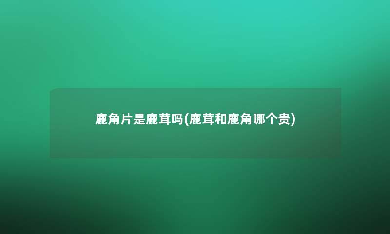 鹿角片是鹿茸吗(鹿茸和鹿角哪个贵) 鹿角片是鹿茸吗(鹿茸和鹿角哪个贵)