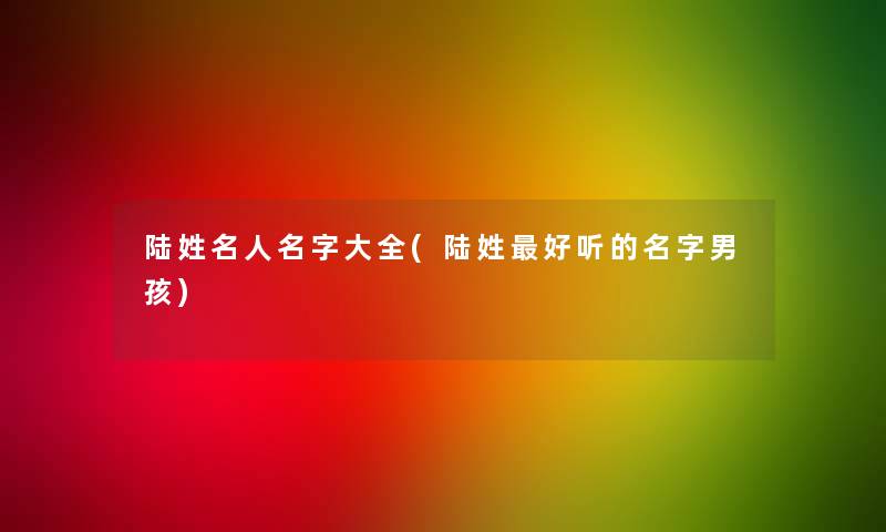 陆姓名人名字大全(陆姓好听的名字男孩) 陆姓名人名字大全(陆姓好听的名字男孩)
