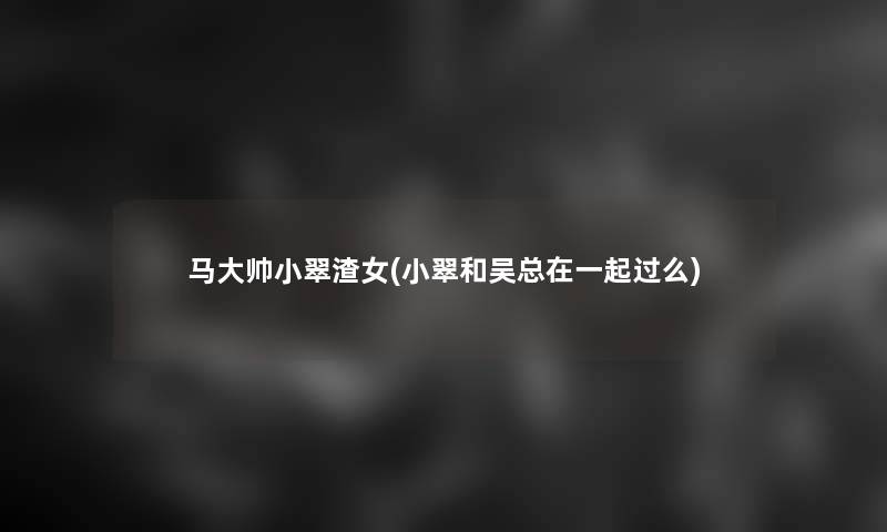 马大帅小翠渣女(小翠和吴总在一起过么) 马大帅小翠渣女(小翠和吴总在一起过么)