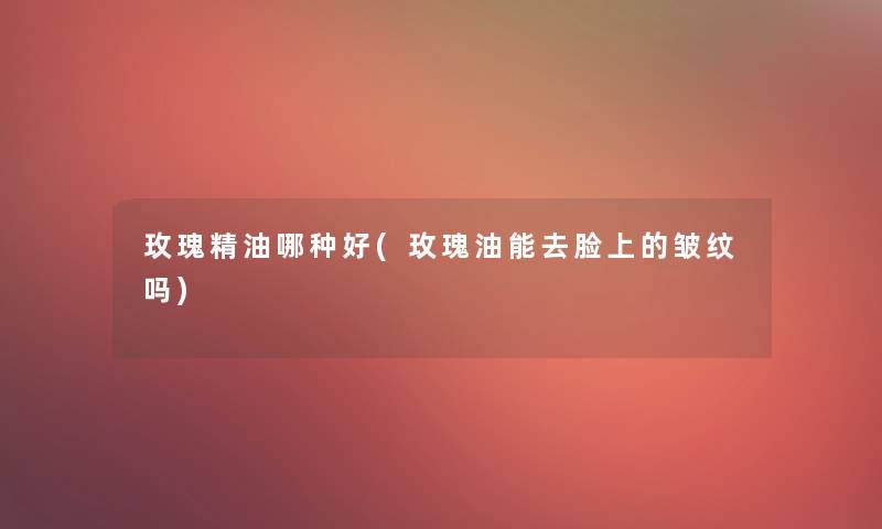 玫瑰精油哪种好(玫瑰油能去脸上的皱纹吗) 玫瑰精油哪种好(玫瑰油能去脸上的皱纹吗)