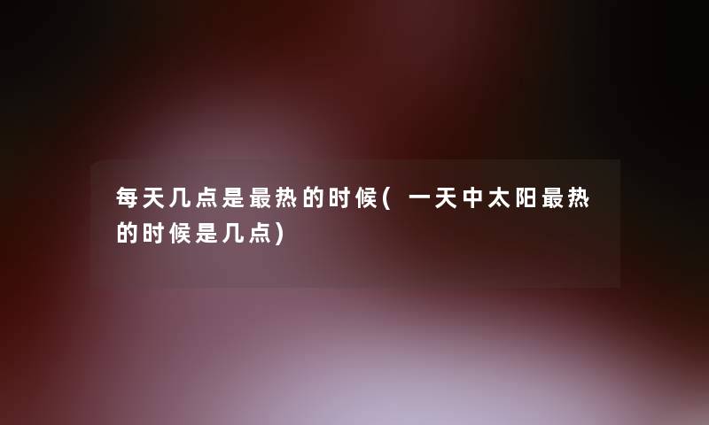 每天几点是热的时候(一天中太阳热的时候是几点) 每天几点是热的时候(一天中太阳热的时候是几点)
