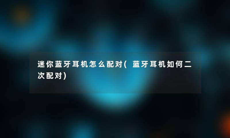 迷你蓝牙耳机怎么配对(蓝牙耳机如何二次配对) 迷你蓝牙耳机怎么配对(蓝牙耳机如何二次配对)