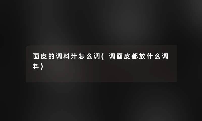 面皮的调料汁怎么调(调面皮都放什么调料) 面皮的调料汁怎么调(调面皮都放什么调料)