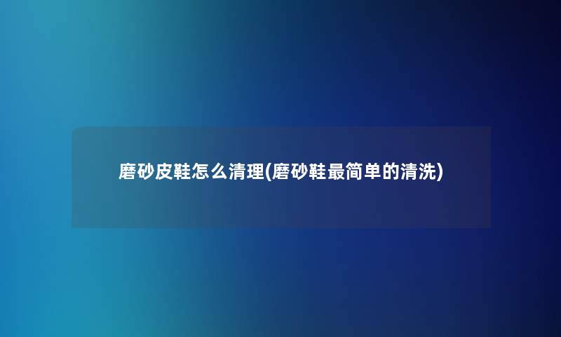 磨砂皮鞋怎么清理(磨砂鞋简单的清洗) 磨砂皮鞋怎么清理(磨砂鞋简单的清洗)