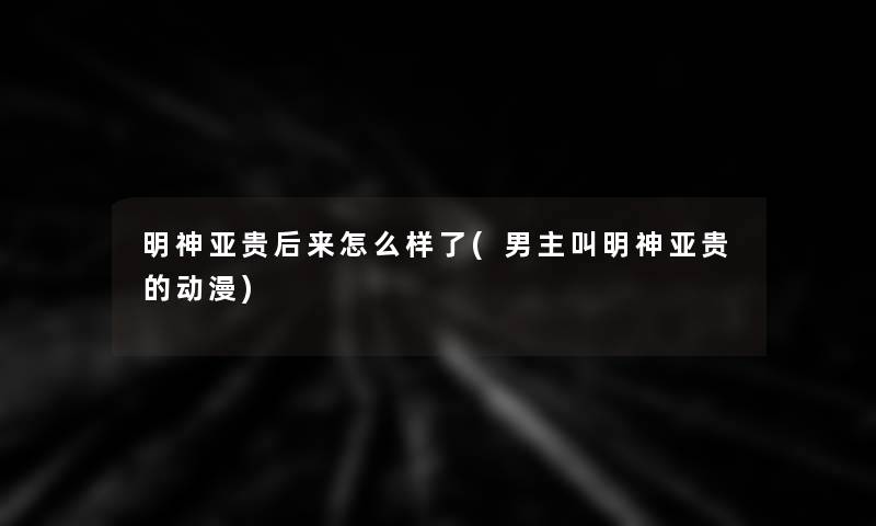 明神亚贵后来怎么样了(男主叫明神亚贵的动漫) 明神亚贵后来怎么样了(男主叫明神亚贵的动漫)