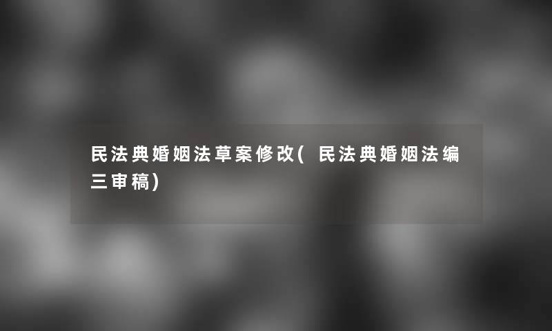 民法典婚姻法草案修改(民法典婚姻法编三审稿) 民法典婚姻法草案修改(民法典婚姻法编三审稿)