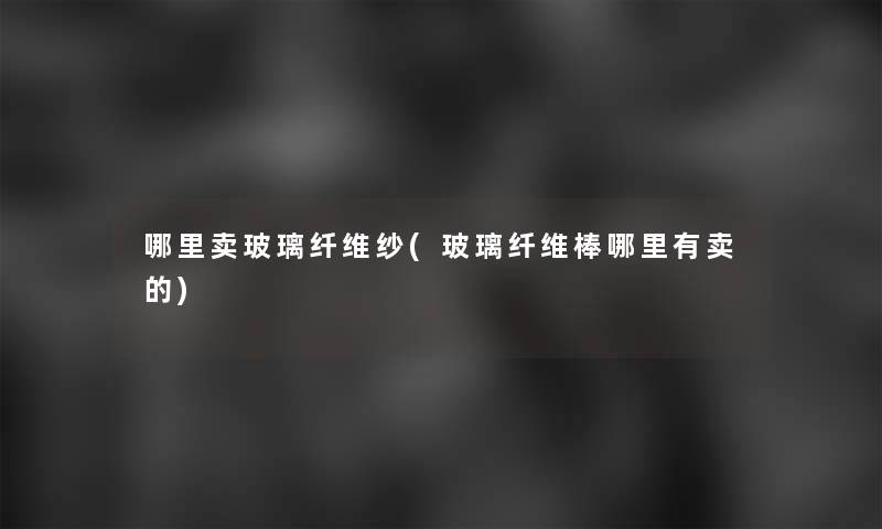 哪里卖玻璃纤维纱(玻璃纤维棒哪里有卖的) 哪里卖玻璃纤维纱(玻璃纤维棒哪里有卖的)