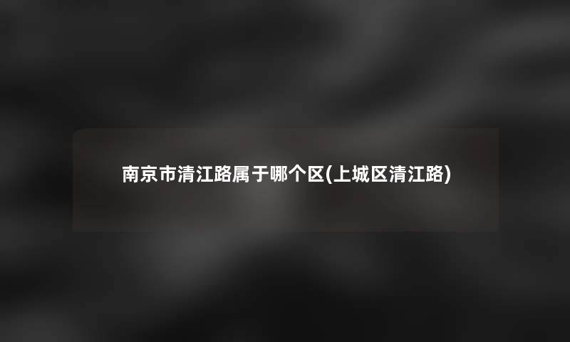南京市清江路属于哪个区(上城区清江路) 南京市清江路属于哪个区(上城区清江路)
