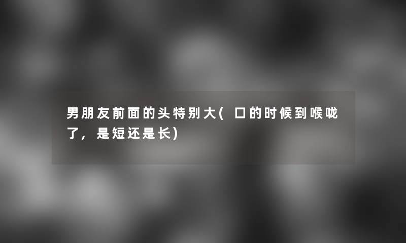 男朋友前面的头特别大(口的时候到喉咙了,是短还是长) 男朋友前面的头特别大(口的时候到喉咙了,是短还是长)