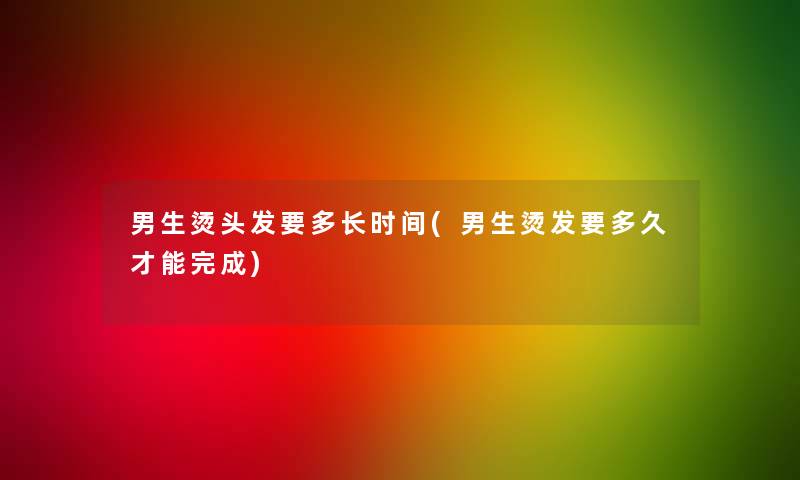 男生烫头发要多长时间(男生烫发要多久才能完成) 男生烫头发要多长时间(男生烫发要多久才能完成)