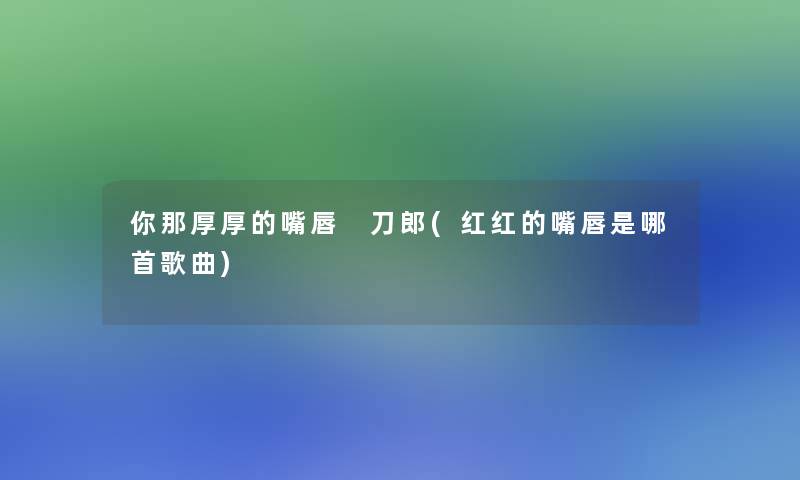 你那厚厚的嘴唇 刀郎(红红的嘴唇是哪首歌曲) 你那厚厚的嘴唇 刀郎(红红的嘴唇是哪首歌曲)