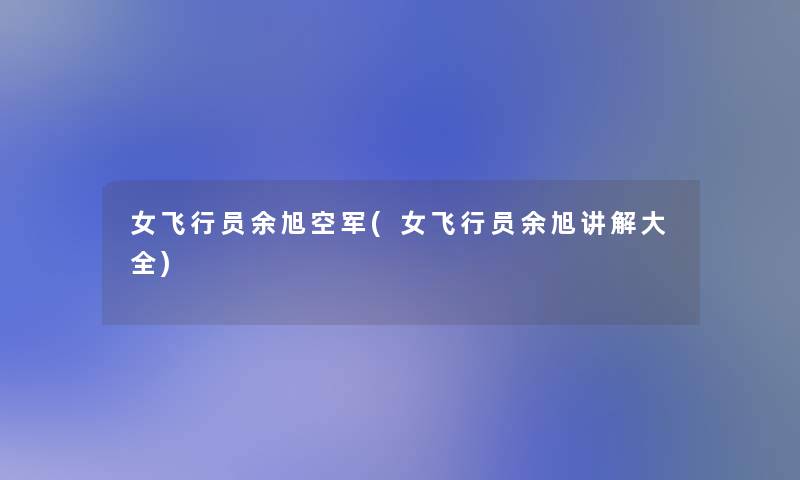 女飞行员余旭空军(女飞行员余旭讲解大全) 女飞行员余旭空军(女飞行员余旭讲解大全)