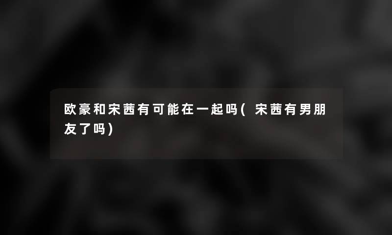 欧豪和宋茜有可能在一起吗(宋茜有男朋友了吗) 欧豪和宋茜有可能在一起吗(宋茜有男朋友了吗)