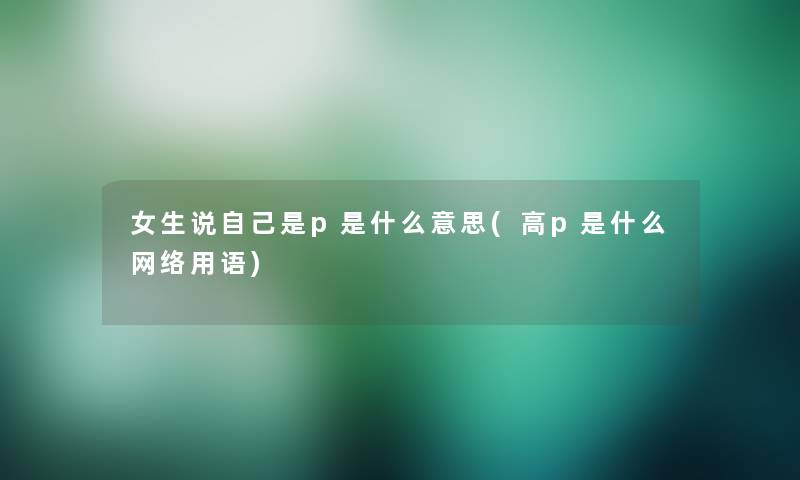 女生说自己是p是什么意思(高p是什么网络用语) 女生说自己是p是什么意思(高p是什么网络用语)