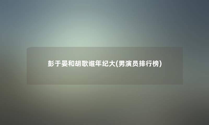 彭于晏和胡歌谁年纪大(男演员整理榜) 彭于晏和胡歌谁年纪大(男演员整理榜)