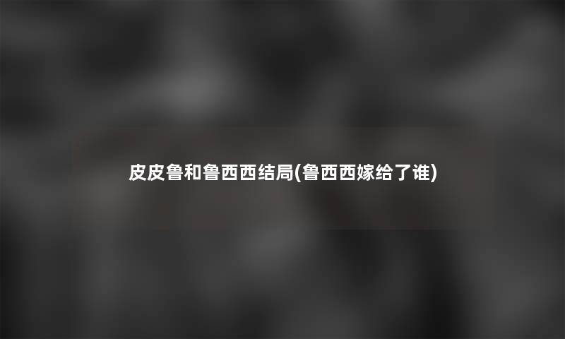 皮皮鲁和鲁西西结局(鲁西西嫁给了谁) 皮皮鲁和鲁西西结局(鲁西西嫁给了谁)