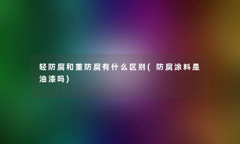 轻防腐和重防腐有什么区别(防腐涂料是油漆吗) 轻防腐和重防腐有什么区别(防腐涂料是油漆吗)
