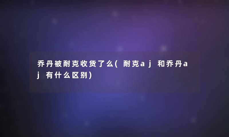 乔丹被耐克收货了么(耐克aj和乔丹aj有什么区别) 乔丹被耐克收货了么(耐克aj和乔丹aj有什么区别)