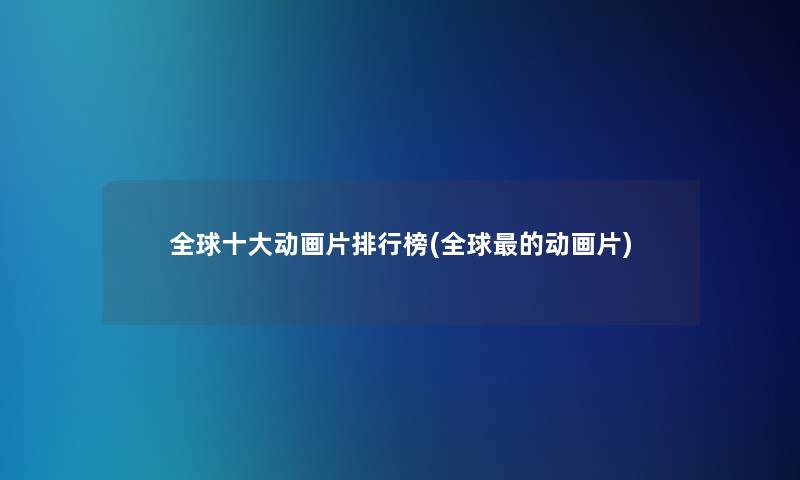 全球一些动画片整理榜(全球的动画片) 全球一些动画片整理榜(全球的动画片)