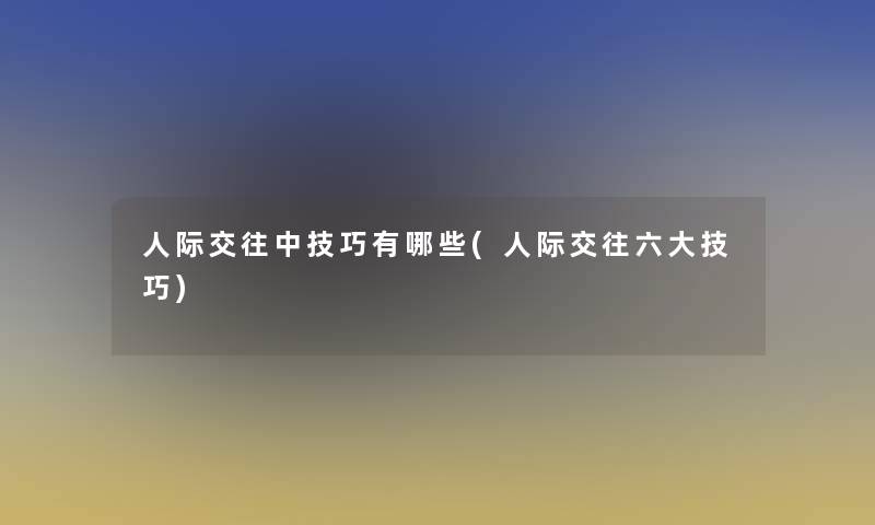 人际交往中技巧有哪些(人际交往六大技巧) 人际交往中技巧有哪些(人际交往六大技巧)