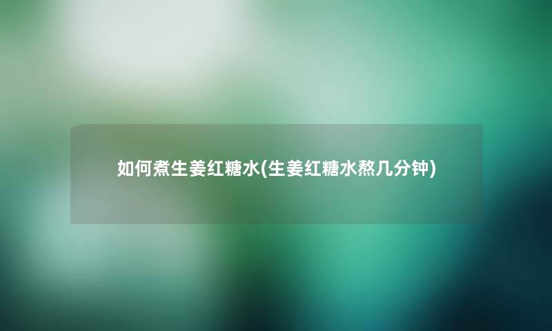 如何煮生姜红糖水(生姜红糖水熬几分钟) 如何煮生姜红糖水(生姜红糖水熬几分钟)