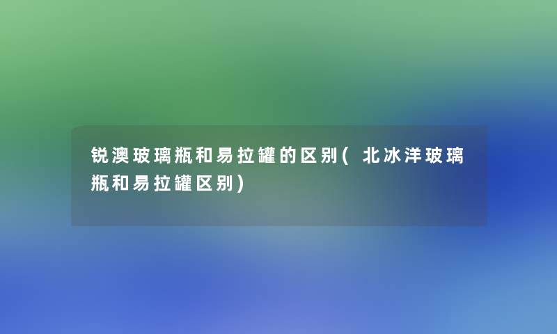 锐澳玻璃瓶和易拉罐的区别(北冰洋玻璃瓶和易拉罐区别) 锐澳玻璃瓶和易拉罐的区别(北冰洋玻璃瓶和易拉罐区别)